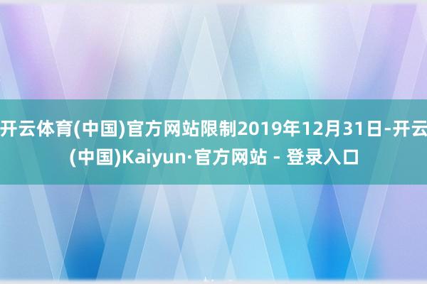 开云体育(中国)官方网站限制2019年12月31日-开云(中国)Kaiyun·官方网站 - 登录入口