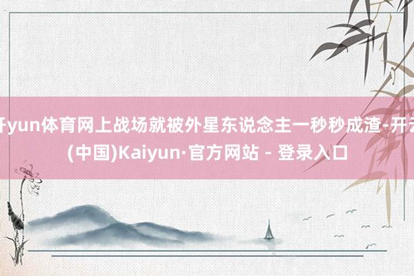 开yun体育网上战场就被外星东说念主一秒秒成渣-开云(中国)Kaiyun·官方网站 - 登录入口