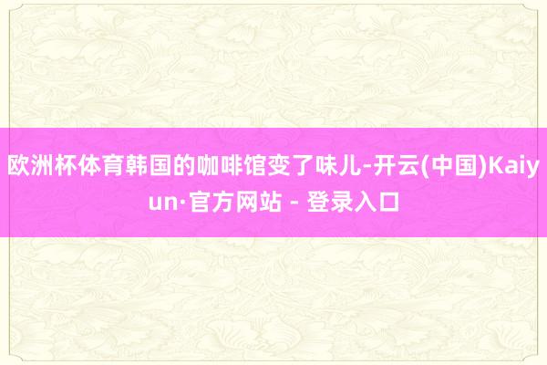 欧洲杯体育韩国的咖啡馆变了味儿-开云(中国)Kaiyun·官方网站 - 登录入口