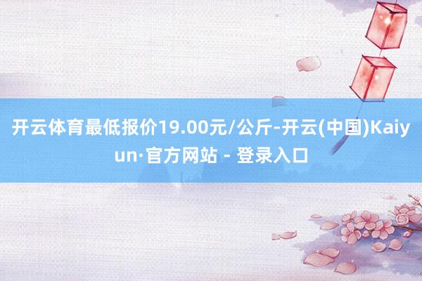 开云体育最低报价19.00元/公斤-开云(中国)Kaiyun·官方网站 - 登录入口