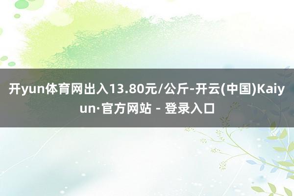 开yun体育网出入13.80元/公斤-开云(中国)Kaiyun·官方网站 - 登录入口