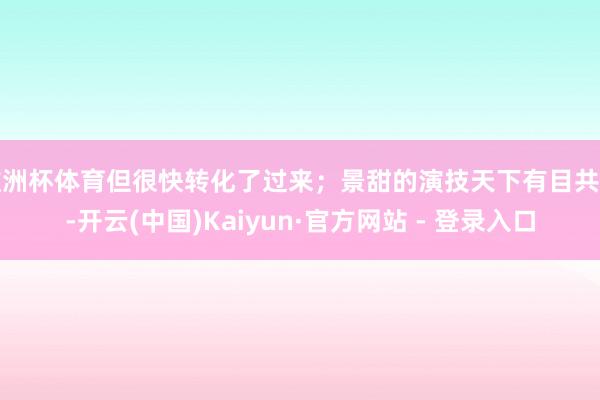 欧洲杯体育但很快转化了过来;景甜的演技天下有目共睹-开云(中国)Kaiyun·官方网站 - 登录入口