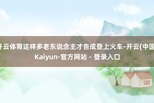 开云体育这样多老东说念主才告成登上火车-开云(中国)Kaiyun·官方网站 - 登录入口