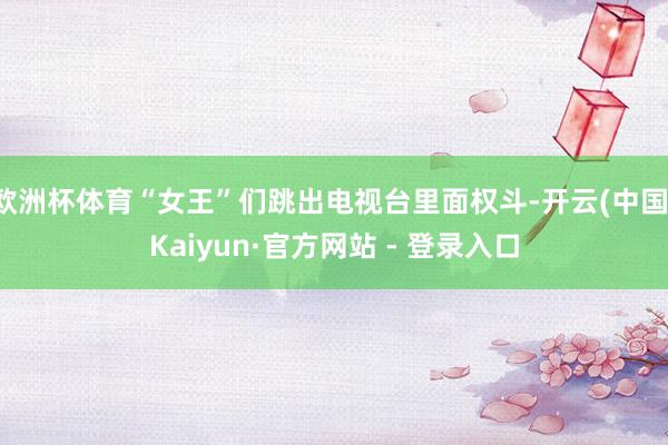 欧洲杯体育“女王”们跳出电视台里面权斗-开云(中国)Kaiyun·官方网站 - 登录入口
