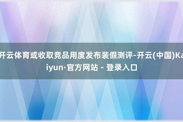 开云体育或收取竞品用度发布装假测评-开云(中国)Kaiyun·官方网站 - 登录入口