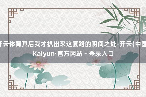 开云体育其后我才扒出来这套路的阴间之处-开云(中国)Kaiyun·官方网站 - 登录入口