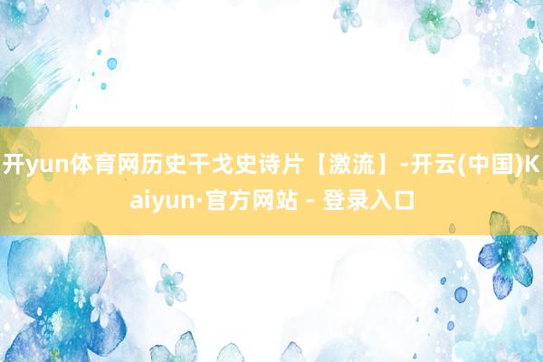 开yun体育网历史干戈史诗片【激流】-开云(中国)Kaiyun·官方网站 - 登录入口