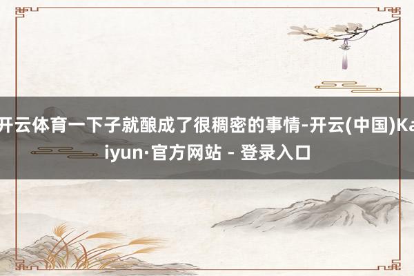 开云体育一下子就酿成了很稠密的事情-开云(中国)Kaiyun·官方网站 - 登录入口