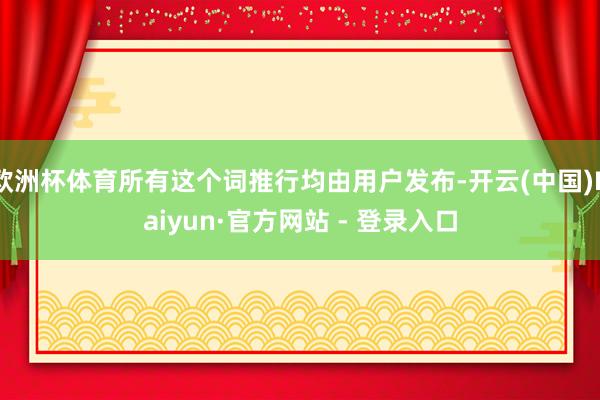 欧洲杯体育所有这个词推行均由用户发布-开云(中国)Kaiyun·官方网站 - 登录入口