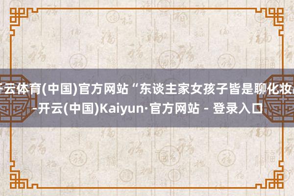 开云体育(中国)官方网站“东谈主家女孩子皆是聊化妆品-开云(中国)Kaiyun·官方网站 - 登录入口