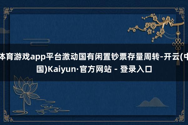 体育游戏app平台激动国有闲置钞票存量周转-开云(中国)Kaiyun·官方网站 - 登录入口