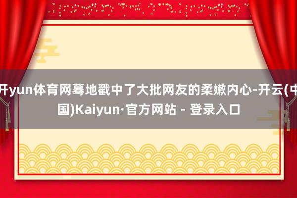 开yun体育网蓦地戳中了大批网友的柔嫩内心-开云(中国)Kaiyun·官方网站 - 登录入口