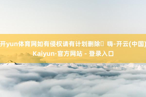 开yun体育网如有侵权请有计划删除‬嗨-开云(中国)Kaiyun·官方网站 - 登录入口