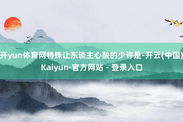 开yun体育网特殊让东谈主心酸的少许是-开云(中国)Kaiyun·官方网站 - 登录入口