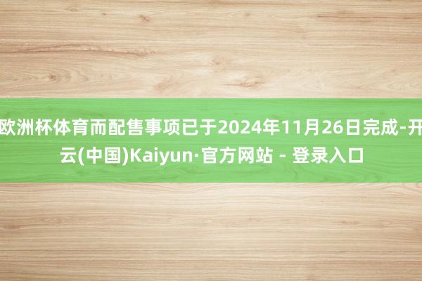 欧洲杯体育而配售事项已于2024年11月26日完成-开云(中国)Kaiyun·官方网站 - 登录入口