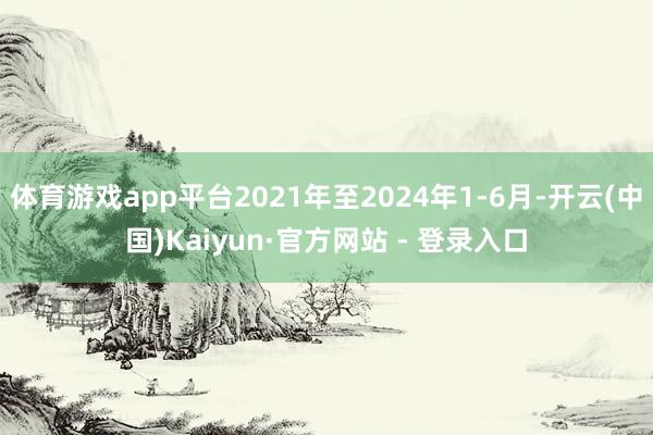 体育游戏app平台2021年至2024年1-6月-开云(中国)Kaiyun·官方网站 - 登录入口