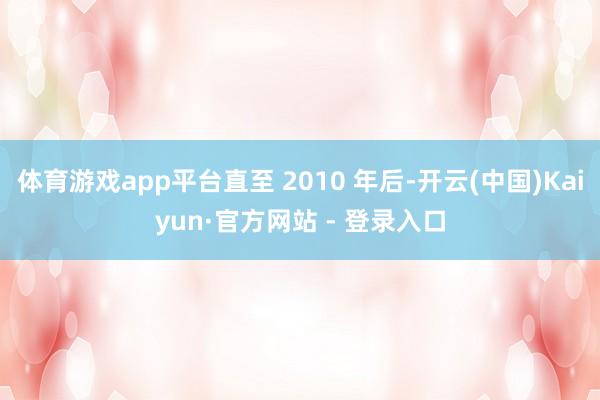 体育游戏app平台直至 2010 年后-开云(中国)Kaiyun·官方网站 - 登录入口
