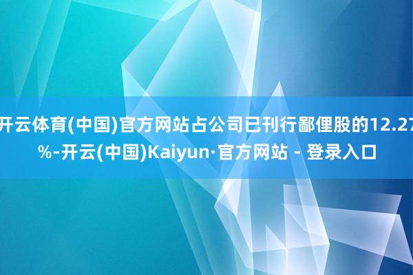开云体育(中国)官方网站占公司已刊行鄙俚股的12.27%-开云(中国)Kaiyun·官方网站 - 登录入口