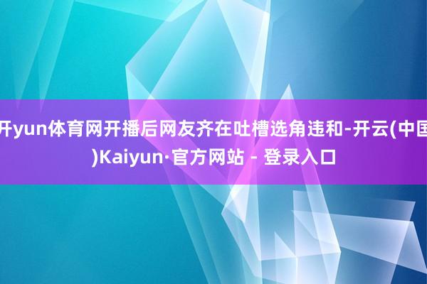开yun体育网开播后网友齐在吐槽选角违和-开云(中国)Kaiyun·官方网站 - 登录入口