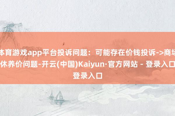 体育游戏app平台投诉问题：可能存在价钱投诉->商场休养价问题-开云(中国)Kaiyun·官方网站 - 登录入口