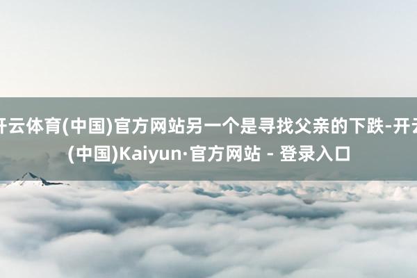 开云体育(中国)官方网站另一个是寻找父亲的下跌-开云(中国)Kaiyun·官方网站 - 登录入口