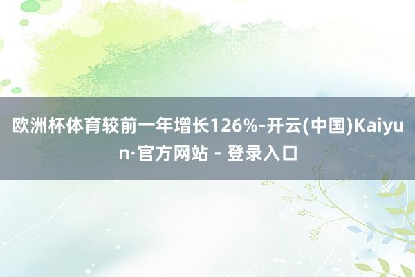 欧洲杯体育较前一年增长126%-开云(中国)Kaiyun·官方网站 - 登录入口