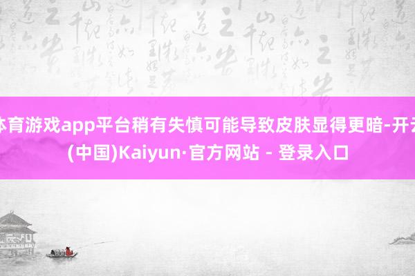 体育游戏app平台稍有失慎可能导致皮肤显得更暗-开云(中国)Kaiyun·官方网站 - 登录入口