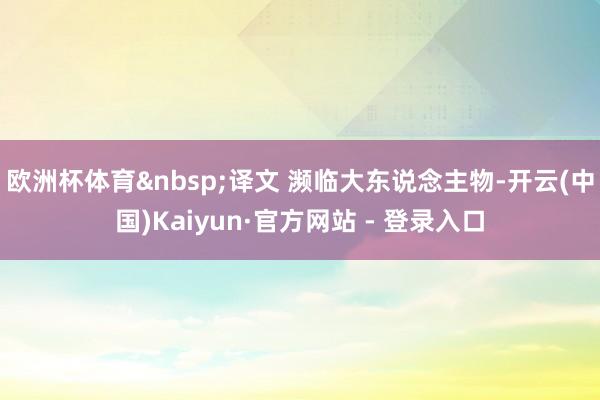 欧洲杯体育&nbsp;译文 濒临大东说念主物-开云(中国)Kaiyun·官方网站 - 登录入口