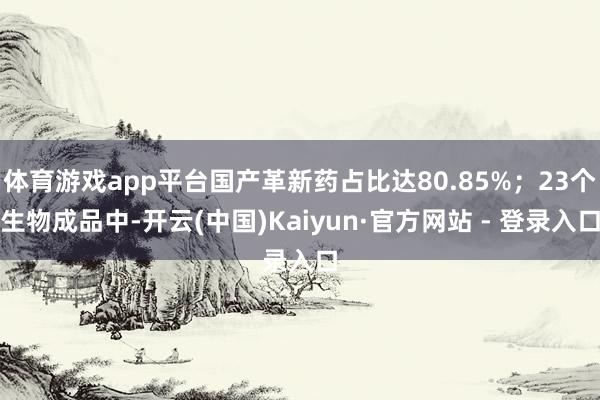 体育游戏app平台国产革新药占比达80.85%；23个生物成品中-开云(中国)Kaiyun·官方网站 - 登录入口