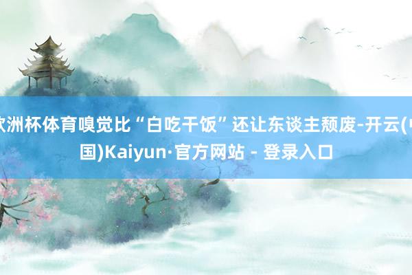 欧洲杯体育嗅觉比“白吃干饭”还让东谈主颓废-开云(中国)Kaiyun·官方网站 - 登录入口