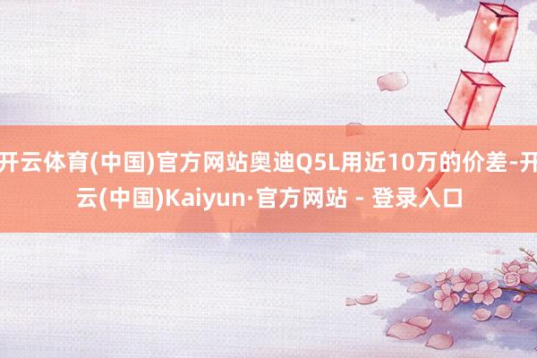 开云体育(中国)官方网站奥迪Q5L用近10万的价差-开云(中国)Kaiyun·官方网站 - 登录入口