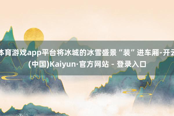 体育游戏app平台将冰城的冰雪盛景“装”进车厢-开云(中国)Kaiyun·官方网站 - 登录入口