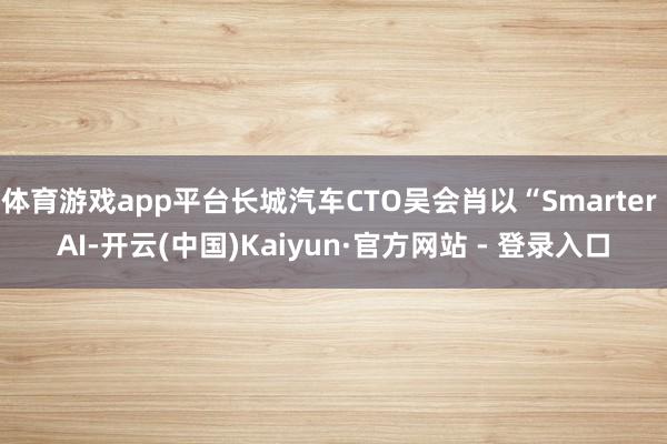 体育游戏app平台长城汽车CTO吴会肖以“Smarter AI-开云(中国)Kaiyun·官方网站 - 登录入口