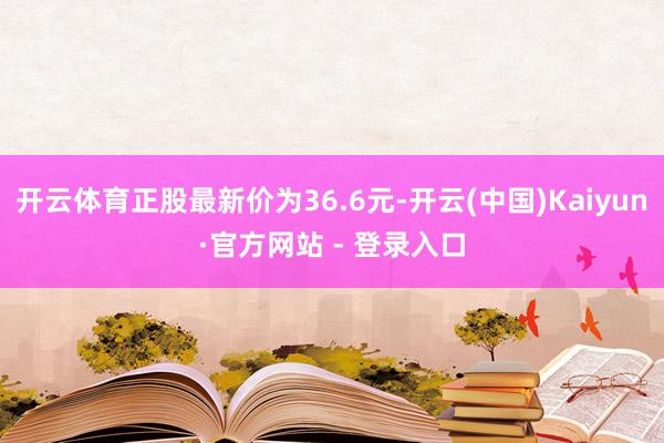 开云体育正股最新价为36.6元-开云(中国)Kaiyun·官方网站 - 登录入口