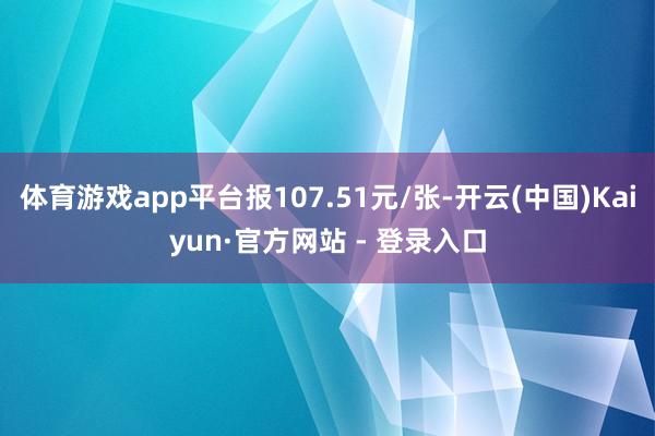 体育游戏app平台报107.51元/张-开云(中国)Kaiyun·官方网站 - 登录入口
