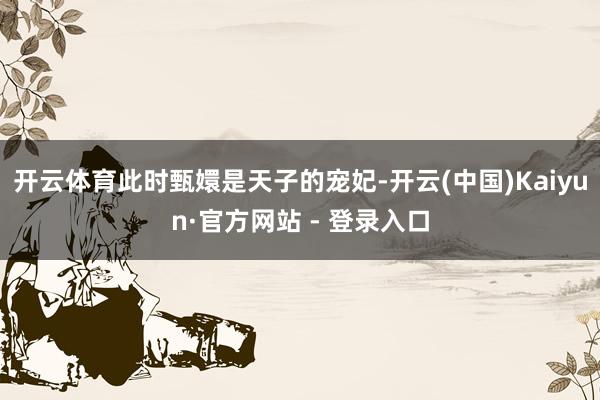 开云体育此时甄嬛是天子的宠妃-开云(中国)Kaiyun·官方网站 - 登录入口