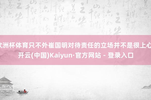 欧洲杯体育只不外崔国明对待责任的立场并不是很上心-开云(中国)Kaiyun·官方网站 - 登录入口