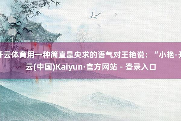 开云体育用一种简直是央求的语气对王艳说:“小艳-开云(中国)Kaiyun·官方网站 - 登录入口