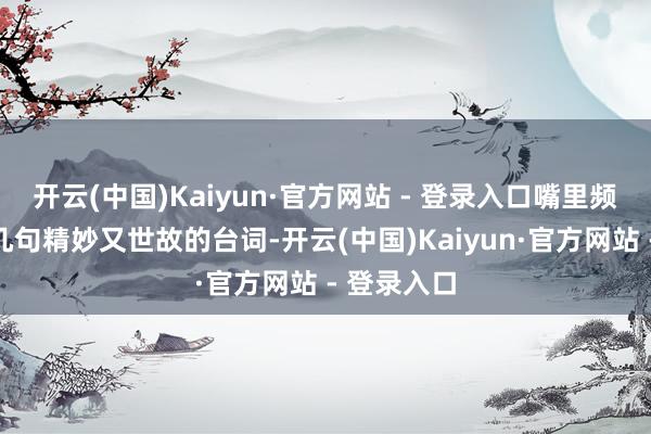 开云(中国)Kaiyun·官方网站 - 登录入口嘴里频频时蹦出几句精妙又世故的台词-开云(中国)Kaiyun·官方网站 - 登录入口