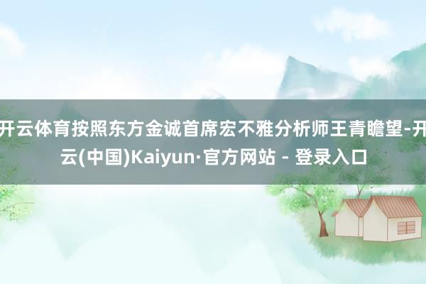 开云体育　　按照东方金诚首席宏不雅分析师王青瞻望-开云(中国)Kaiyun·官方网站 - 登录入口