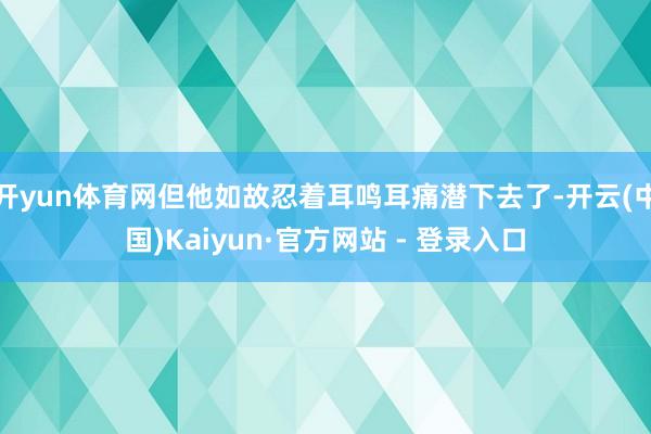 开yun体育网但他如故忍着耳鸣耳痛潜下去了-开云(中国)Kaiyun·官方网站 - 登录入口
