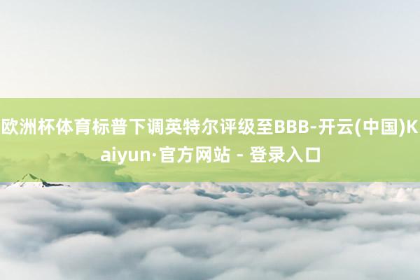 欧洲杯体育标普下调英特尔评级至BBB-开云(中国)Kaiyun·官方网站 - 登录入口