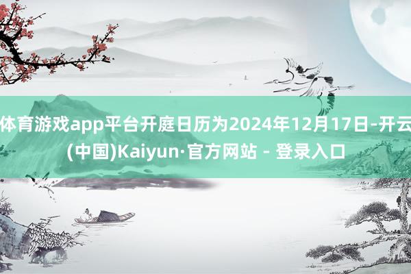 体育游戏app平台开庭日历为2024年12月17日-开云(中国)Kaiyun·官方网站 - 登录入口
