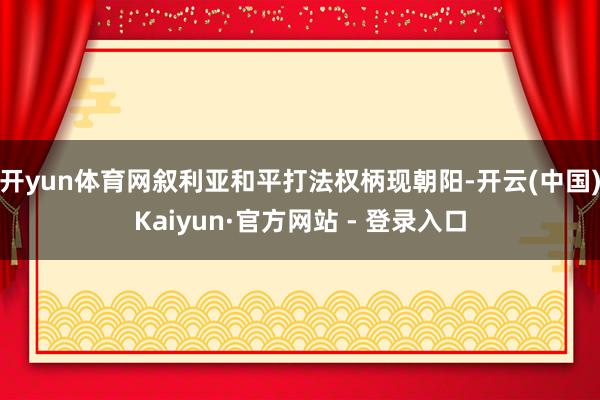 开yun体育网叙利亚和平打法权柄现朝阳-开云(中国)Kaiyun·官方网站 - 登录入口