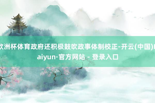 欧洲杯体育政府还积极鼓吹政事体制校正-开云(中国)Kaiyun·官方网站 - 登录入口