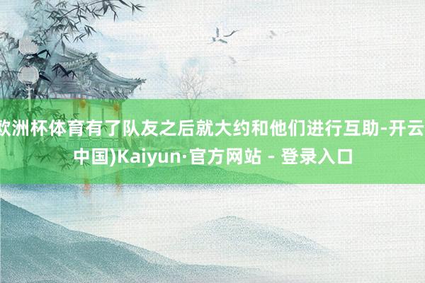 欧洲杯体育有了队友之后就大约和他们进行互助-开云(中国)Kaiyun·官方网站 - 登录入口