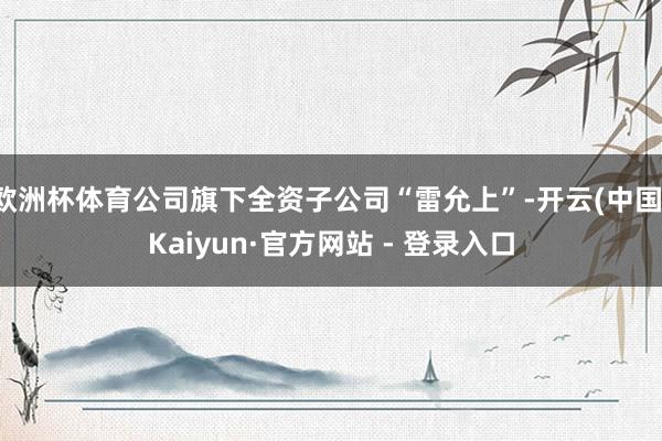 欧洲杯体育公司旗下全资子公司“雷允上”-开云(中国)Kaiyun·官方网站 - 登录入口