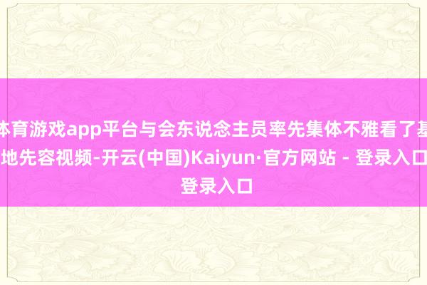 体育游戏app平台与会东说念主员率先集体不雅看了基地先容视频-开云(中国)Kaiyun·官方网站 - 登录入口