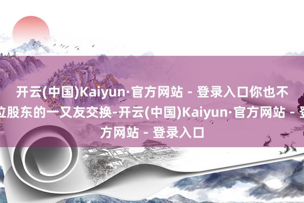 开云(中国)Kaiyun·官方网站 - 登录入口你也不错找一位股东的一又友交换-开云(中国)Kaiyun·官方网站 - 登录入口