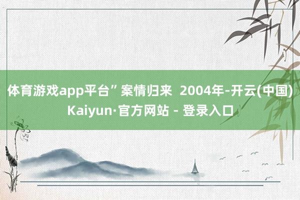 体育游戏app平台”案情归来  2004年-开云(中国)Kaiyun·官方网站 - 登录入口